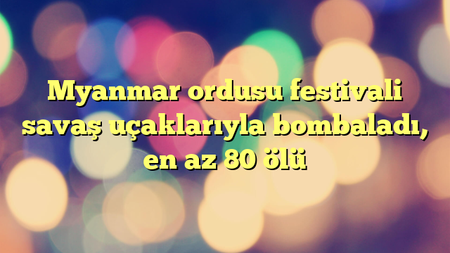 Myanmar ordusu festivali savaş uçaklarıyla bombaladı, en az 80 ölü